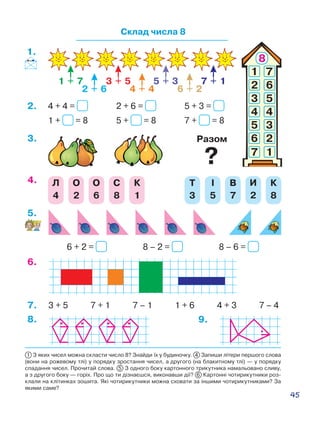 45
1 З яких чисел можна скласти число 8? Знайди їх у будиночку. 4 Запиши літери першого слова
(вони на рожевому тлі) у порядку зростання чисел, а другого (на блакитному тлі) — у порядку
спадання чисел. Прочитай слова. 5 З одного боку картонного трикутника намальовано сливу,
а з другого боку — горіх. Про що ти дізнаєшся, виконавши дії? 6 Картонні чотирикутники роз-
клали на клітинках зошита. Які чотирикутники можна сховати за іншими чотирикутниками? За
якими саме?
Склад числа 8
1.
1 + 7
2 + 6
3 + 5
4 + 4
5 + 3
6 + 2
7 + 1
2 + 6 = 5 + 3 =4 + 4 =
5 + = 8 7 + = 81 + = 8
Разом
2.
3.
Л
4
О
2
О
6
С
8
К
1
Т
3
І
5
В
7
И
2
К
8
4.
8 – 2 = 8 – 6 =6 + 2 =
5.
6.
3 + 5 7 + 1 7 – 1 1 + 6 4 + 3 7 – 47.
8. 9.
?
 