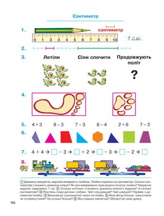 46
1 Довжину предметів, відрізків вимірюють лінійкою. Лінійка поділена на сантиметри. Скільки сан-
тиметрів становить довжина олівця? Як при вимірюванні прикладати початок лінійки? Накресли
відрізок завдовжки 1 см. 2 Скільки клітинок становить довжина кожного відрізка? А скільки
сантиметрів? 4 Розглянь сліди дитини і собаки. Чий слід довший? Чий ширший? Перевір з до-
помогою лінійки. 5 Виконай дії з допомогою чисел на лінійці. 6 Яких фігур більше: трикутників
чи чотирикутників? На скільки більше? 8 Яка іграшка найлегша? Об´рунтуй свою думку.
Сантиметр
8.
сантиметр1.
2.
3.
4 + 3 8 – 3 7 – 3 8 – 4 2 + 6 7 – 25.
4.
6.
4 + 4  – 3  + 2  – 3  – 2 7.
Продовжують
політ
Сіли спочитиЛетіли
?
 