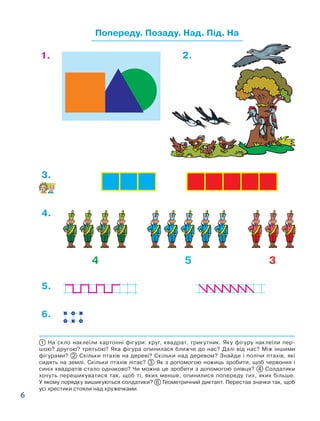 6
Попереду. Позаду. Над. Під. На
1 На скло наклеїли картонні фігури: круг, квадрат, трикутник. Яку фігуру наклеїли пер-
шою? другою? третьою? Яка фігура опинилася ближче до нас? Далі від нас? Між іншими
фігурами? 2 Скільки птахів на дереві? Скільки над деревом? Знайди і полічи птахів, які
сидять на землі. Скільки птахів літає? 3 Як з допомогою ножиць зробити, щоб червоних і
синіх квадратів стало однаково? Чи можна це зробити з допомогою олівця? 4 Солдатики
хочуть перешикуватися так, щоб ті, яких менше, опинилися попереду тих, яких більше.
У яко­му порядку вишикуються солдатики? 6 Геометричний диктант. Перестав значки так, щоб
усі хрестики стояли над кружечками.
354
1. 2.
3.
4.
6.
5.
 