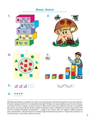 7
Вище. Нижче
1 Переставкоробкизчашкамитак,щобті,дечашокбільше,опинилисявищевідтих,дечашокменше.
У якому порядку виявляться складеними коробки? Знайди хоч одну коробку, яка опиниться вище,
ніж була спочатку; нижче, ніж була спочатку. 2 Скільки жуків над грибом? Скільки під грибом?
Де сидять інші жуки? 3 Які фігури зібрані всередині круга, обмеженого блакитною лінією? Які
за його межами? (Правильна відповідь — «зелені, сині, чорні», або «не червоні».) 4 Як зробити
вежі однаковими, використавши всі кубики? 6 Геометричний диктант. Перестав кружечки на
клітинку вниз, а хрестики залиши на місці.
1. 2.
5.
4.
6.
3.
 