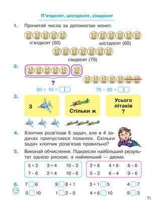 71
П’ятдесят, шістдесят, сімдесят
1.	 Прочитай числа за допомогою монет.
п’ятдесят (50)
сімдесят (70)
шістдесят (60)
50 + 10 = 70 – 20 =
4.	 Хлопчик розв’язав 6 задач, але в 4 за­
дачах припустився помилок. Скіль­ки
задач хлоп­чик розв’язав правильно?
5.	 Виконай обчислення. Підкресли найбільший резуль­
тат однією рис­кою, а найменший — двома.
5 + 3 3 + 4 10 – 2
7 – 6 2 + 4 10 – 6
2 + 6 4 + 6 8 – 6
5 – 3 6 – 4 9 – 6
6.
3.
2.
7 6
0 10
9 8 + 1
1 2 – 0
3 + 1 5
4 + 6 10
4 7
9 3
 
