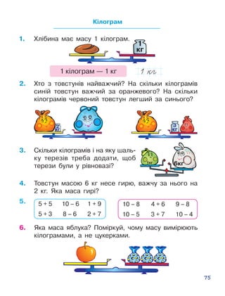 75
1
êã
6.	 Яка маса яблука? Поміркуй, чо­му масу вимірюють
кі­ло­гра­мами, а не цу­керками.
Кілограм
1.	 Хлібина має масу 1 кілограм.
1 кілограм — 1 кг
3.	 Скільки кілограмів і на яку шаль­
ку терезів тре­ба додати, щоб
терези були у рівновазі?
2.	 Хто з товстунів найважчий? На скільки кілогра­мів
синій товстун важчий за оранжевого? На скільки
кілограмів червоний товстун лег­ший за синього?
4.	 Товстун масою 6 кг несе гирю, важчу за нього на
2 кг. Яка маса гирі?
5 + 5 10 – 6 1 + 9
5 + 3 8 – 6 2 + 7
10 – 8 4 + 6 9 – 8
10 – 5 3 + 7 10 – 4
êã
2
êã
3
êã
2
êã
3
5.
 