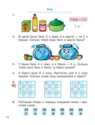 76
Літр
3.	 У банці було 4 л соку, а в бідоні — 6 л. Скільки
літрів соку було в банці та бідоні разом?
3 + 2 =
+ + +
3 + 1 =
= = =
+ =
9 – 2 =
– – –
3 – 1 =
= = =
– =
1 + 4 =
+ – +
5 – 3 =
= = =
+ =
4.	 У бідоні було 6 л соку. Протягом дня 2 л соку
випили. Скільки літрів соку залишилося в бідоні?
6.	 Розташуй літери у порядку спадання чисел і про­
читай слово.
2.	 В одній банці було 3 л води, а в другій — на 2 л
більше. Скільки літрів води було в другій банці?
1 л
1 л
1 літр — 1 л
 20
 К
 30
 Ч
 40
 И
 50
 Н
 60
 И
 70
С
10
 А
5.
1.
 