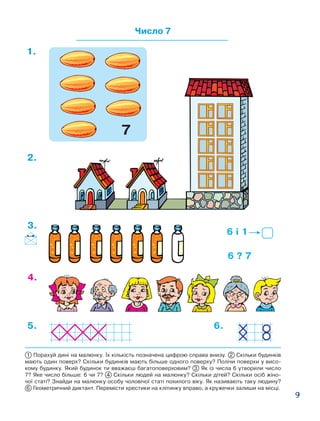 9
Число 7
1.
6 і 1
6 ? 7
2.
3.
4.
5. 6.
1 Порахуй дині на малюнку. Їх кількість позначена цифрою справа внизу. 2 Скільки будинків
мають один поверх? Скільки будинків мають більше одного поверху? Полічи поверхи у висо-
кому будинку. Який будинок ти вважаєш багатоповерховим? 3 Як із числа 6 утворили число
7? Яке число більше: 6 чи 7? 4 Скільки людей на малюнку? Скільки дітей? Скільки осіб жіно-
чої статі? Знайди на малюнку особу чоловічої статі похилого віку. Як називають таку людину?
6  Геометричний диктант. Перемісти хрестики на клітинку вправо, а кружечки залиши на місці.
7
 
