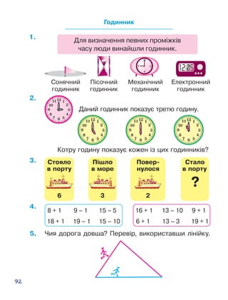 92
Даний годинник показує третю годину.
Котру годину показує кожен із цих годинників?
Сонячний
годинник
Пісочний
годинник
Механічний
годинник
Електронний
годинник
Годинник
Для визначення певних проміжків
часу люди винайшли годинник.
Ñòàëî
?
Ñòîÿëî
â ïîðòó â ïîðòó
6
Ï³øëî
â ìîðå
3
Ïîâåð-
íóëîñÿ
2
Ñòàëî
?
Ñòîÿëî
â ïîðòó â ïîðòó
6
Ï³øëî
â ìîðå
3
Ïîâåð-
íóëîñÿ
2
Ñòàëî
?
Ñòîÿëî
â ïîðòó â ïîðòó
6
Ï³øëî
â ìîðå
3
Ïîâåð-
íóëîñÿ
2
Ñòàëî
?
Ñòîÿëî
â ïîðòó â ïîðòó
6
Ï³øëî
â ìîðå
3
Ïîâåð-
íóëîñÿ
2
5.	 Чия дорога довша? ­Пе­ре­вір, використавши лі­­нійку.
4.
3.
2.
1.
8 + 1 9 – 1 15 – 5
18 + 1 19 – 1 15 – 10
16 + 1 13 – 10 9 + 1
6 + 1 13 – 3 19 + 1
 
