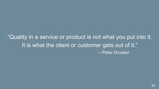 “Quality in a service or product is not what you put into it.
It is what the client or customer gets out of it.”
– Peter Drucker
35
 