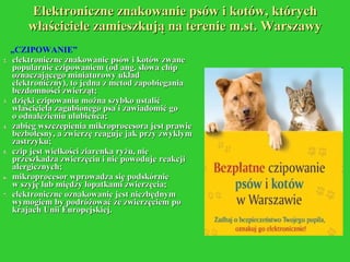Elektroniczne znakowanie psów i kotów, których właściciele zamieszkują na terenie m.st. Warszawy „ CZIPOWANIE” elektroniczne znakowanie psów i kotów zwane popularnie czipowaniem (od ang. słowa chip oznaczającego miniaturowy układ elektroniczny), to jedna z metod zapobiegania bezdomności zwierząt; dzięki czipowaniu można szybko ustalić właściciela zagubionego psa i zawiadomić go  o odnalezieniu ulubieńca; zabieg wszczepienia mikroprocesora jest prawie bezbolesny, a zwierzę reaguje jak przy zwykłym zastrzyku; czip jest wielkości ziarenka ryżu, nie przeszkadza zwierzęciu i nie powoduje reakcji alergicznych;  mikroprocesor wprowadza się podskórnie  w szyję lub między łopatkami zwierzęcia; elektroniczne oznakowanie jest niezbędnym wymogiem by podróżować ze zwierzęciem po krajach Unii Europejskiej. 