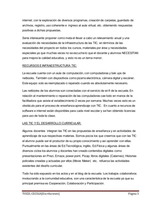 TOZZI, CECILIA[Escriba texto] Página 3
internet; con la exploración de diversos programas, creación de carpetas, guardado de
archivos, registro, uso coherente e ingreso al aula virtual, etc. obteniendo respuestas
positivas a dichas propuestas.
Sería interesante proponer como meta el llevar a cabo un relevamiento anual y una
evaluación de necesidades de la infraestructura de las TIC, en términos de las
necesidades del proyecto en todos los cursos, materiales por área y necesidades
especiales ya que muchas veces no se escucha lo que el docente y alumnos NECESITAN
para mejora la calidad educativa, y esto no es un tema menor.
RECURSOS E INFRAESTRUCTURA TIC:
La escuela cuenta con un aula de computación, con computadoras y bak ups de
netbooks. También con dispositivos como pizarra electrónica, cámara digital y escáner.
Este equipo solo es reemplazado o reparado cuando es absolutamente necesario.
Las netbooks de los alumnos son conectadas con el servicio de wi-fi de la escuela. En
relación al mantenimiento o reparación de las computadoras cae todo en manos de la
facilitadora que asiste al establecimiento 2 veces por semana. Muchas veces esto es un
obstáculo para el proceso de enseñanza aprendizaje con TIC. En cuanto a recursos de
software e internet están disponibles para cada nivel escolar y se han obtenido licencias
para uso de toda la clase.
LAS TIC Y EL DESARROLLO CURRICULAR:
Algunos docentes integran las TIC en las propuestas de enseñanza y en actividades de
aprendizaje de sus respectivas materias. Somos pocos los que creemos que con las TIC
el alumno puede ser el productor de su propio conocimiento y así aprender con ellas.
Puntualmente en las áreas de Ed.Tecnológica, inglés, Ed.Física y algunas áreas de
diversos ciclos los alumnos y docentes han creado contenidos digitales como
presentaciones en Prezi, Emaze, power point, Pizap; libros digitales (Calameo); Historias
policiales creadas y actuadas por ellos (Movie Maker) etc. refuerza las actividades
existentes del diseño curricular.
Todo ha sido expuesto en los actos y en el blog de la escuela. Los trabajos colaborativos
involucrando a la comunidad educativa, son una característica de la escuela ya que su
principal premisa es Cooperación, Colaboración y Participación.
 