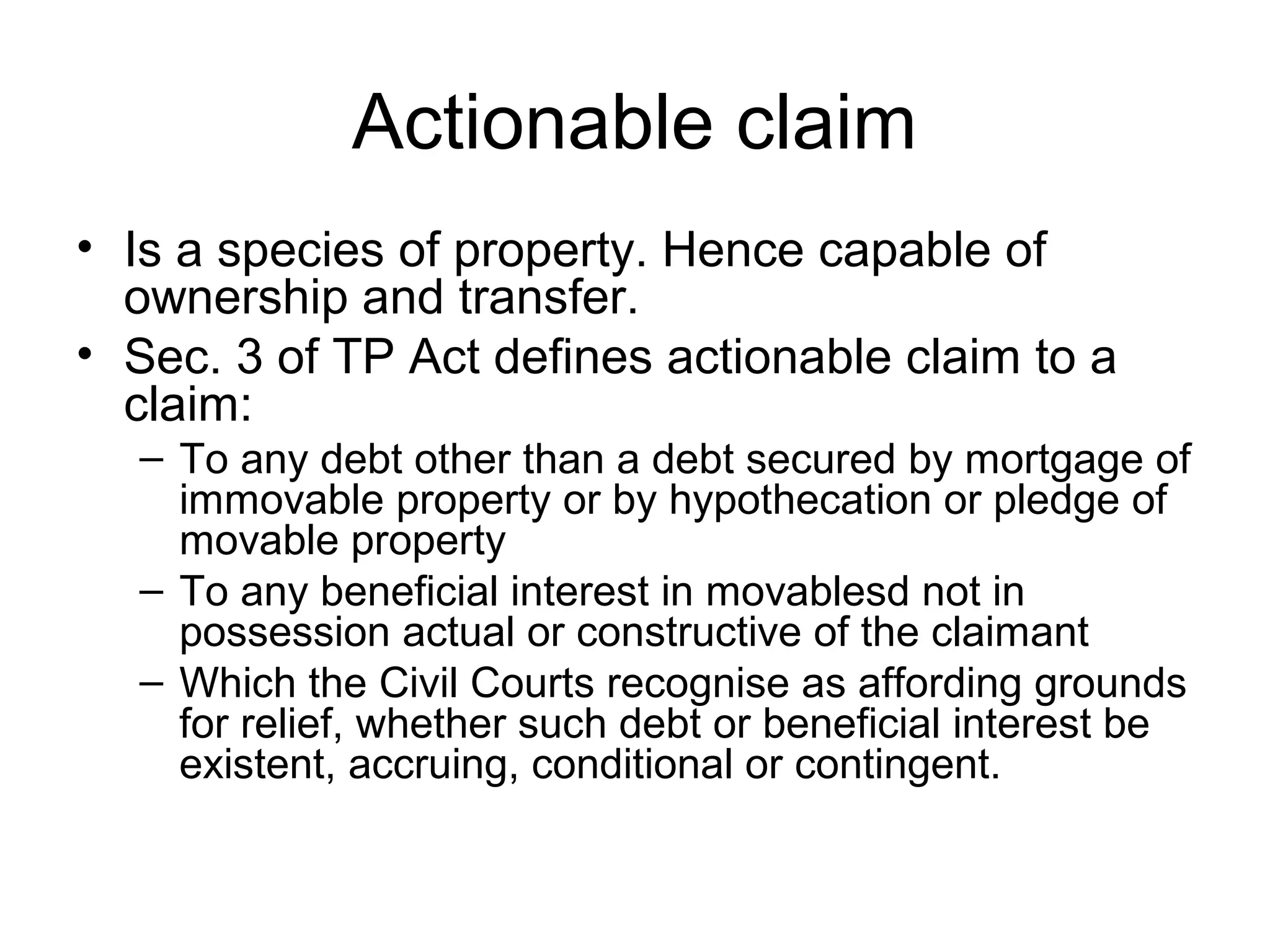 Actionable claim
• Is a species of property. Hence capable of
ownership and transfer.
• Sec. 3 of TP Act defines actionable claim to a
claim:
– To any debt other than a debt secured by mortgage of
immovable property or by hypothecation or pledge of
movable property
– To any beneficial interest in movablesd not in
possession actual or constructive of the claimant
– Which the Civil Courts recognise as affording grounds
for relief, whether such debt or beneficial interest be
existent, accruing, conditional or contingent.

 