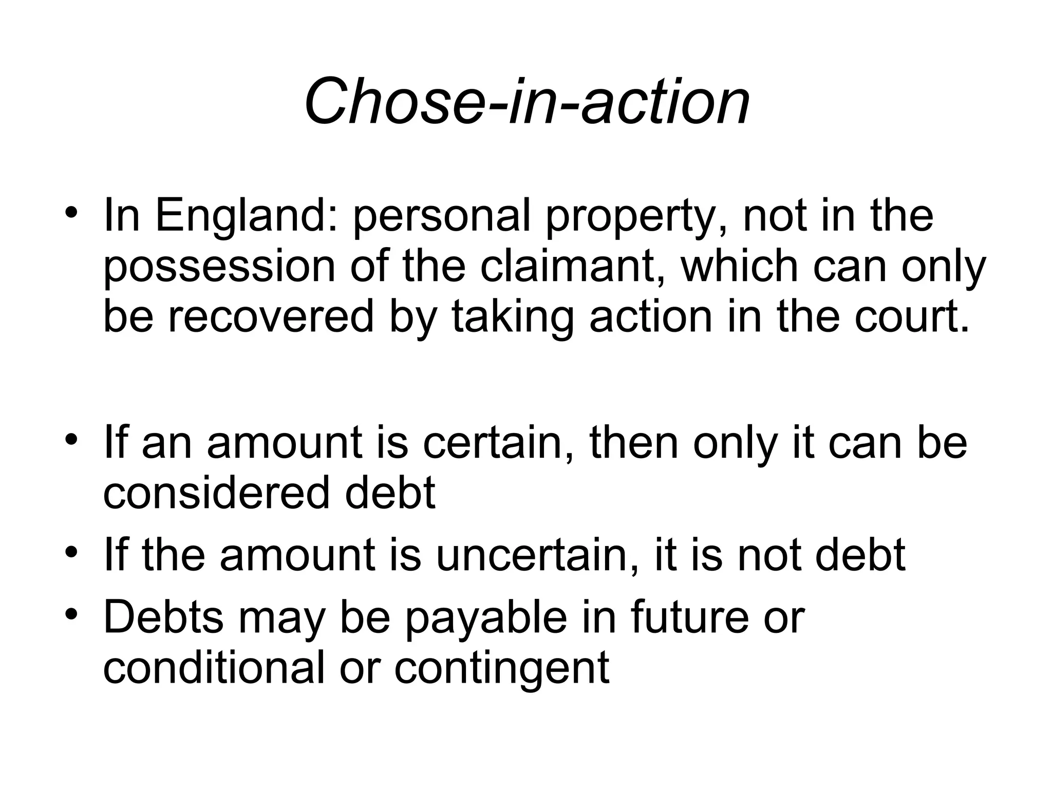 Chose-in-action
• In England: personal property, not in the
possession of the claimant, which can only
be recovered by taking action in the court.
• If an amount is certain, then only it can be
considered debt
• If the amount is uncertain, it is not debt
• Debts may be payable in future or
conditional or contingent

 