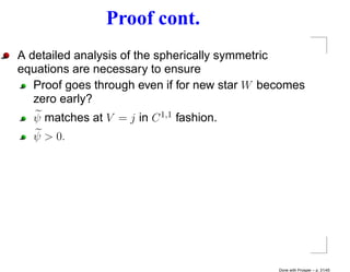 Proof cont.
A detailed analysis of the spherically symmetric
equations are necessary to ensure
   Proof goes through even if for new star W becomes
   zero early?
  ψ matches at V = j in C 1,1 fashion.
  ψ > 0.




                                               Done with Prosper – p. 31/45
 