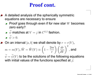 Proof cont.
A detailed analysis of the spherically symmetric
equations are necessary to ensure
   Proof goes through even if for new star W becomes
   zero early?
   ψ matches at V = j in C 1,1 fashion.
   ψ > 0.
On an interval [a, b] we shall denote by r = r(V ),
                                             2
m = m(V ), W  ˜ = W (V ) ≡ 1 − 2m
                   ˜                     dr
                                               , and
                                   r     dV
ψ = ψ(V ) to be the solutions of the following equations
with initial values of the functions speciﬁed at j :



                                                   Done with Prosper – p. 31/45
 
