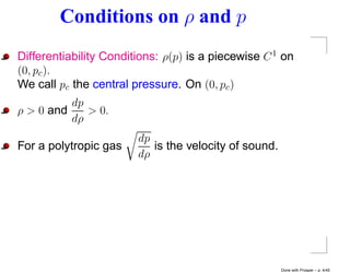 Conditions on ρ and p
Differentiability Conditions: ρ(p) is a piecewise C 1 on
(0, pc ).
We call pc the central pressure. On (0, pc )
          dp
ρ > 0 and    > 0.
          dρ
                        dp
For a polytropic gas       is the velocity of sound.
                        dρ




                                                       Done with Prosper – p. 4/45
 