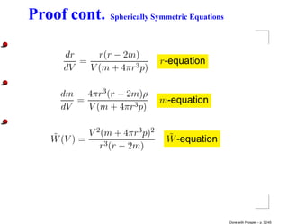 Proof cont.      Spherically Symmetric Equations



      dr     r(r − 2m)
         =                      r-equation
      dV   V (m + 4πr3 p)

     dm   4πr3 (r − 2m)ρ
        =                       m-equation
     dV   V (m + 4πr3 p)


   ˜        V 2 (m + 4πr3 p)2    ˜
   W (V ) =                      W -equation
               r3 (r − 2m)




                                                   Done with Prosper – p. 32/45
 
