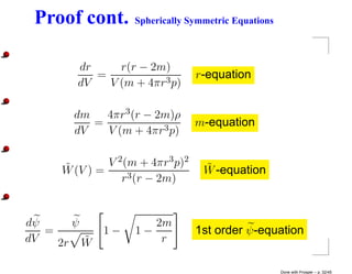 Proof cont.       Spherically Symmetric Equations



        dr     r(r − 2m)
           =                      r-equation
        dV   V (m + 4πr3 p)

       dm   4πr3 (r − 2m)ρ
          =                       m-equation
       dV   V (m + 4πr3 p)


     ˜        V 2 (m + 4πr3 p)2    ˜
     W (V ) =                      W -equation
                 r3 (r − 2m)


dψ     ψ               2m
   =         1−     1−            1st order ψ -equation
dV   2r W˜              r

                                                     Done with Prosper – p. 32/45
 