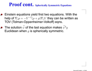 Proof cont.        Spherically Symmetric Equations


Einstein equations yield ﬁrst two equations. With the
help of i p = −V −1 (ρ + p) i V they can be written as
TOV (Tolman-Oppenheimer-Volkoff) eqns.
The solution ψ of the last equation makes ψ 4 g
Euclidean when g is spherically symmetric.




                                                        Done with Prosper – p. 33/45
 