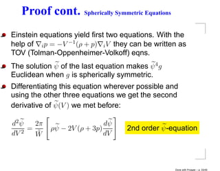 Proof cont.        Spherically Symmetric Equations


Einstein equations yield ﬁrst two equations. With the
help of i p = −V −1 (ρ + p) i V they can be written as
TOV (Tolman-Oppenheimer-Volkoff) eqns.
The solution ψ of the last equation makes ψ 4 g
Euclidean when g is spherically symmetric.
Differentiating this equation wherever possible and
using the other three equations we get the second
derivative of ψ(V ) we met before:

d2 ψ   2π                    dψ
     =      ρψ − 2V (ρ + 3p)         2nd order ψ -equation
dV 2
       W˜                    dV



                                                        Done with Prosper – p. 33/45
 