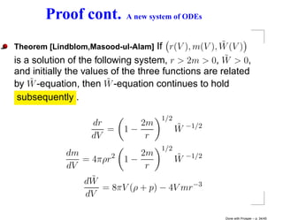 Proof cont.         A new system of ODEs


Theorem [Lindblom,Masood-ul-Alam]                    ˜
                                    If r(V ), m(V ), W (V )
                                                      ˜
is a solution of the following system, r > 2m > 0, W > 0,
and initially the values of the three functions are related
    ˜                    ˜
by W -equation, then W -equation continues to hold
 subsequently .

                                    1/2
                   dr         2m          ˜   −1/2
                      =    1−             W
                   dV          r
                                    1/2
            dm              2m       ˜
                     2
               = 4πρr 1 −           W −1/2
            dV               r
               dW˜
                   = 8πV (ρ + p) − 4V mr−3
               dV

                                                     Done with Prosper – p. 34/45
 