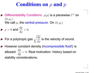 Conditions on ρ and p
Differentiability Conditions: ρ(p) is a piecewise C 1 on
(0, pc ).
We call pc the central pressure. On (0, pc )
          dp
ρ > 0 and    > 0.
          dρ
                        dp
For a polytropic gas       is the velocity of sound.
                        dρ
However constant density (incompressible ﬂuid!) is
           dρ
allowed:      = 0. Real motivation: history based on
           dp
stability considerations.



                                                       Done with Prosper – p. 4/45
 