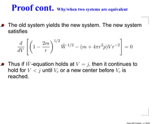Proof cont.         Why/when two systems are equivalent


The old system yields the new system. The new system
satisﬁes
                   1/2
     d       2m          ˜
          1−             W   1/2
                                   − (m + 4πr3 p)V r−2 = 0
    dV        r

         ˜
Thus if W -equation holds at V = j, then it continues to
hold for V < j until Vc or a new center before Vc is
reached.




                                                       Done with Prosper – p. 35/45
 