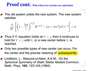 Proof cont.         Why/when two systems are equivalent


The old system yields the new system. The new system
satisﬁes
                   1/2
     d       2m          ˜
          1−             W   1/2
                                   − (m + 4πr3 p)V r−2 = 0
    dV        r

         ˜
Thus if W -equation holds at V = j, then it continues to
hold for V < j until Vc or a new center before Vc is
reached.
Only two possible types of new center can occur. For
the center and the precise meaning of subsequently :
Lindblom, L., Masood-ul-Alam, A.K.M.: On the
Spherical Symmetry of Static Stellar Models Commun.
Math. Phys. 162, 123-145 (1994)
                                                       Done with Prosper – p. 35/45
 