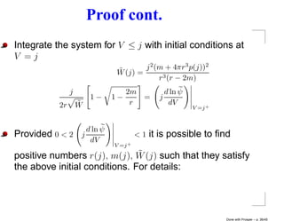 Proof cont.
Integrate the system for V ≤ j with initial conditions at
V =j
                               ˜       j 2 (m + 4πr 3 p(j))2
                               W (j) =
                                            r 3 (r − 2m)
                j                   2m             d ln ψ
                        1−     1−      =       j
           2r       ˜
                    W                r              dV
                                                            V =j +



                      d ln ψ
Provided 0 < 2      j                   <1   it is possible to ﬁnd
                       dV
                               V =j +
                               ˜
positive numbers r(j), m(j), W (j) such that they satisfy
the above initial conditions. For details:




                                                                     Done with Prosper – p. 36/45
 
