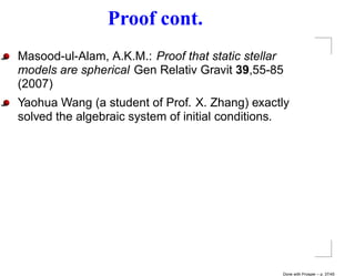 Proof cont.
Masood-ul-Alam, A.K.M.: Proof that static stellar
models are spherical Gen Relativ Gravit 39,55-85
(2007)
Yaohua Wang (a student of Prof. X. Zhang) exactly
solved the algebraic system of initial conditions.




                                                Done with Prosper – p. 37/45
 