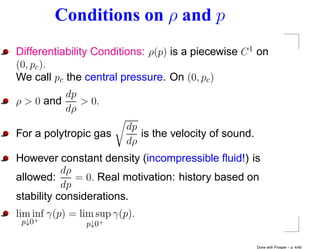 Conditions on ρ and p
Differentiability Conditions: ρ(p) is a piecewise C 1 on
(0, pc ).
We call pc the central pressure. On (0, pc )
          dp
ρ > 0 and    > 0.
          dρ
                          dp
For a polytropic gas         is the velocity of sound.
                          dρ
However constant density (incompressible ﬂuid!) is
           dρ
allowed:      = 0. Real motivation: history based on
           dp
stability considerations.
lim inf γ(p) = lim sup γ(p).
 p↓0 +
                p↓0+

                                                         Done with Prosper – p. 4/45
 