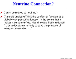 Neutrino Connection?
Can ψ be related to neutrino?
(A stupid analogy) Think the conformal function as a
globally compensating function in the sense that it
makes g curvature-free. Neutrino was ﬁrst introduced
"... as a desperate remedy to save the principle of
energy conservation ...."




                                                Done with Prosper – p. 38/45
 