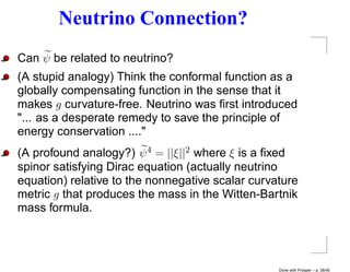 Neutrino Connection?
Can ψ be related to neutrino?
(A stupid analogy) Think the conformal function as a
globally compensating function in the sense that it
makes g curvature-free. Neutrino was ﬁrst introduced
"... as a desperate remedy to save the principle of
energy conservation ...."
(A profound analogy?) ψ 4 = ||ξ||2 where ξ is a ﬁxed
spinor satisfying Dirac equation (actually neutrino
equation) relative to the nonnegative scalar curvature
metric g that produces the mass in the Witten-Bartnik
mass formula.




                                                  Done with Prosper – p. 38/45
 