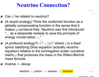 Neutrino Connection?
Can ψ be related to neutrino?
(A stupid analogy) Think the conformal function as a
globally compensating function in the sense that it
makes g curvature-free. Neutrino was ﬁrst introduced
"... as a desperate remedy to save the principle of
energy conservation ...."
(A profound analogy?) ψ 4 = ||ξ||2 where ξ is a ﬁxed
spinor satisfying Dirac equation (actually neutrino
equation) relative to the nonnegative scalar curvature
metric g that produces the mass in the Witten-Bartnik
mass formula.
Inverse β−decay:

          electron + proton → neutron + neutrino
                                                   Done with Prosper – p. 38/45
 