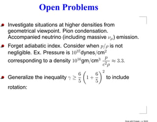 Open Problems
Investigate situations at higher densities from
geometrical viewpoint. Pion condensation.
Accompanied neutrino (including massive νµ ) emission.
Forget adiabatic index. Consider when p/ρ is not
negligible. Ex. Pressure is 1037 dynes/cm2
corresponding to a density 10 16 gm/cm3 p ≈ 3.3.
                                         c2 ρ
                                         2
                              6      6
Generalize the inequality γ ≥     1+         to include
                              5      5
rotation:




                                                     Done with Prosper – p. 39/45
 