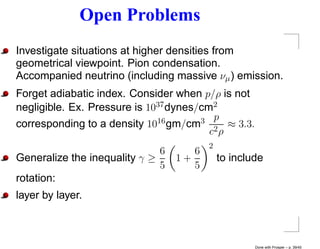 Open Problems
Investigate situations at higher densities from
geometrical viewpoint. Pion condensation.
Accompanied neutrino (including massive νµ ) emission.
Forget adiabatic index. Consider when p/ρ is not
negligible. Ex. Pressure is 1037 dynes/cm2
corresponding to a density 10 16 gm/cm3 p ≈ 3.3.
                                         c2 ρ
                                         2
                              6      6
Generalize the inequality γ ≥     1+         to include
                              5      5
rotation:
layer by layer.



                                                     Done with Prosper – p. 39/45
 