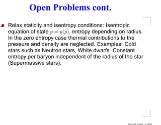 Open Problems cont.
Relax staticity and isentropy conditions: Isentropic
equation of state p = p(ρ). entropy depending on radius.
In the zero entropy case thermal contributions to the
pressure and density are neglected. Examples: Cold
stars such as Neutron stars, White dwarfs. Constant
entropy per baryon independent of the radius of the star
(Supermassive stars).




                                                 Done with Prosper – p. 40/45
 