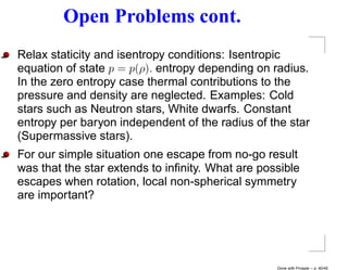 Open Problems cont.
Relax staticity and isentropy conditions: Isentropic
equation of state p = p(ρ). entropy depending on radius.
In the zero entropy case thermal contributions to the
pressure and density are neglected. Examples: Cold
stars such as Neutron stars, White dwarfs. Constant
entropy per baryon independent of the radius of the star
(Supermassive stars).
For our simple situation one escape from no-go result
was that the star extends to inﬁnity. What are possible
escapes when rotation, local non-spherical symmetry
are important?




                                                  Done with Prosper – p. 40/45
 