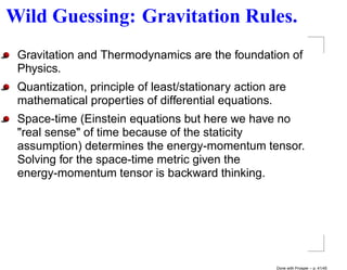 Wild Guessing: Gravitation Rules.
 Gravitation and Thermodynamics are the foundation of
 Physics.
 Quantization, principle of least/stationary action are
 mathematical properties of differential equations.
 Space-time (Einstein equations but here we have no
 "real sense" of time because of the staticity
 assumption) determines the energy-momentum tensor.
 Solving for the space-time metric given the
 energy-momentum tensor is backward thinking.




                                                     Done with Prosper – p. 41/45
 