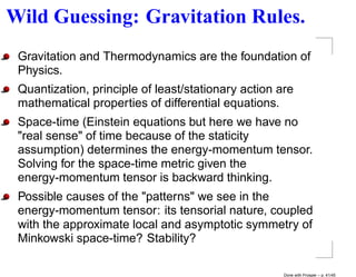 Wild Guessing: Gravitation Rules.
 Gravitation and Thermodynamics are the foundation of
 Physics.
 Quantization, principle of least/stationary action are
 mathematical properties of differential equations.
 Space-time (Einstein equations but here we have no
 "real sense" of time because of the staticity
 assumption) determines the energy-momentum tensor.
 Solving for the space-time metric given the
 energy-momentum tensor is backward thinking.
 Possible causes of the "patterns" we see in the
 energy-momentum tensor: its tensorial nature, coupled
 with the approximate local and asymptotic symmetry of
 Minkowski space-time? Stability?

                                                     Done with Prosper – p. 41/45
 