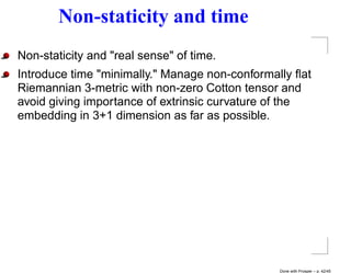 Non-staticity and time
Non-staticity and "real sense" of time.
Introduce time "minimally." Manage non-conformally ﬂat
Riemannian 3-metric with non-zero Cotton tensor and
avoid giving importance of extrinsic curvature of the
embedding in 3+1 dimension as far as possible.




                                                Done with Prosper – p. 42/45
 