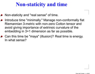 Non-staticity and time
Non-staticity and "real sense" of time.
Introduce time "minimally." Manage non-conformally ﬂat
Riemannian 3-metric with non-zero Cotton tensor and
avoid giving importance of extrinsic curvature of the
embedding in 3+1 dimension as far as possible.
Can this time be "maya" (illusion)? Real time is energy.
In what sense?




                                                  Done with Prosper – p. 42/45
 