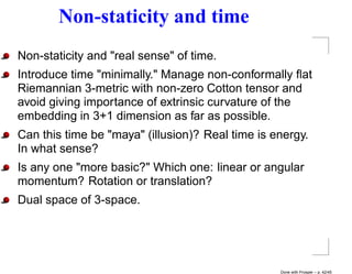 Non-staticity and time
Non-staticity and "real sense" of time.
Introduce time "minimally." Manage non-conformally ﬂat
Riemannian 3-metric with non-zero Cotton tensor and
avoid giving importance of extrinsic curvature of the
embedding in 3+1 dimension as far as possible.
Can this time be "maya" (illusion)? Real time is energy.
In what sense?
Is any one "more basic?" Which one: linear or angular
momentum? Rotation or translation?
Dual space of 3-space.




                                                  Done with Prosper – p. 42/45
 