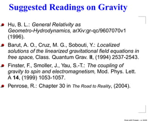 Suggested Readings on Gravity
Hu, B. L.: General Relativity as
Geometro-Hydrodynamics, arXiv:gr-qc/9607070v1
(1996).
Barut, A. O., Cruz, M. G., Sobouti, Y.: Localized
solutions of the linearized gravitational ﬁeld equations in
free space, Class. Quantum Grav. II, (1994) 2537-2543.
Finster, F., Smoller, J., Yau, S.-T.: The coupling of
gravity to spin and electromagnetism, Mod. Phys. Lett.
A 14, (1999) 1053-1057.
Penrose, R.: Chapter 30 in The Road to Reality, (2004).




                                                    Done with Prosper – p. 43/45
 