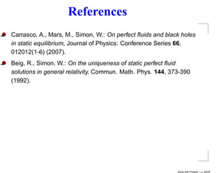 References
Carrasco, A., Mars, M., Simon, W.: On perfect ﬂuids and black holes
in static equilibrium, Journal of Physics: Conference Series 66,
012012(1-6) (2007).
Beig, R., Simon, W.: On the uniqueness of static perfect ﬂuid
solutions in general relativity, Commun. Math. Phys. 144, 373-390
(1992).




                                                            Done with Prosper – p. 45/45
 