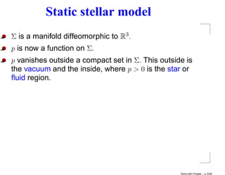 Static stellar model
Σ is a manifold diffeomorphic to R3 .
p is now a function on Σ.
p vanishes outside a compact set in Σ. This outside is
the vacuum and the inside, where p > 0 is the star or
ﬂuid region.




                                                  Done with Prosper – p. 6/45
 