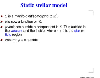 Static stellar model
Σ is a manifold diffeomorphic to R3 .
p is now a function on Σ.
p vanishes outside a compact set in Σ. This outside is
the vacuum and the inside, where p > 0 is the star or
ﬂuid region.
Assume ρ = 0 outside.




                                                  Done with Prosper – p. 6/45
 