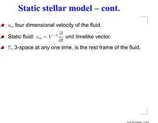 Static stellar model – cont.
uα four dimensional velocity of the ﬂuid.
                     ∂
Static ﬂuid: uα =V −1   unit timelike vector.
                     ∂t
Σ, 3-space at any one time, is the rest frame of the ﬂuid.




                                                   Done with Prosper – p. 8/45
 