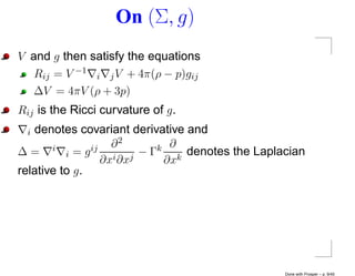 On (Σ, g)
V and g then satisfy the equations
   Rij = V −1 i j V + 4π(ρ − p)gij
   ∆V = 4πV (ρ + 3p)
Rij is the Ricci curvature of g .
  idenotes covariant derivative and
       i        ij   ∂2       k ∂ denotes the Laplacian
∆=        i =g        i ∂xj
                            −Γ
                   ∂x          ∂xk
relative to g .




                                                   Done with Prosper – p. 9/45
 