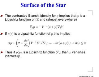 Surface of the Star
The contracted Bianchi identity for g implies that p is a
Lipschitz function on Σ and (almost everywhere)

                    ip   = −V −1 (ρ + p)       iV

If ρ(p) is a Lipschitz function of p this implies

          dρ               i
 ∆p + 2 +          V −1        V   ip   = −4π(ρ + p)(ρ + 3p) ≤ 0
          dp

Thus if ρ(p) is a Lipschitz function of p then p vanishes
identically.




                                                           Done with Prosper – p. 11/45
 