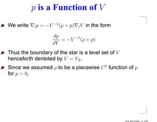 p is a Function of V
We write   i p = −V −1 (ρ + p)   iV   in the form
                   dp
                      = −V −1 (ρ + p)
                   dV
Thus the boundary of the star is a level set of V
henceforth dentoted by V = VS .
Since we assumed ρ to be a piecewise C 1 function of p
for p > 0,




                                                    Done with Prosper – p. 12/45
 