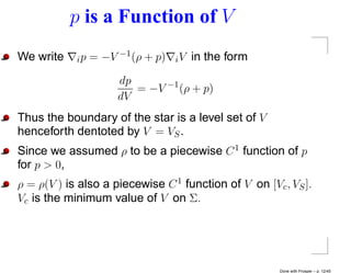 p is a Function of V
We write    i p = −V −1 (ρ + p)   iV   in the form
                     dp
                        = −V −1 (ρ + p)
                     dV
Thus the boundary of the star is a level set of V
henceforth dentoted by V = VS .
Since we assumed ρ to be a piecewise C 1 function of p
for p > 0,
ρ = ρ(V ) is also a piecewise C 1 function of V on [Vc , VS ].
Vc is the minimum value of V on Σ.




                                                       Done with Prosper – p. 12/45
 