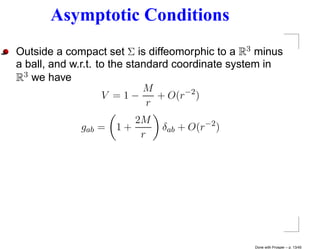 Asymptotic Conditions
Outside a compact set Σ is diffeomorphic to a R3 minus
a ball, and w.r.t. to the standard coordinate system in
R3 we have
                             M
                    V =1−       + O(r−2 )
                              r
                        2M
             gab =   1+       δab + O(r−2 )
                         r




                                                 Done with Prosper – p. 13/45
 